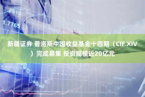 新疆证券 普洛斯中国收益基金十四期（CIF XIV）完成募集 投资规模近20亿元