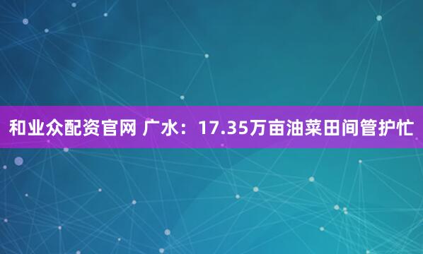 和业众配资官网 广水：17.35万亩油菜田间管护忙