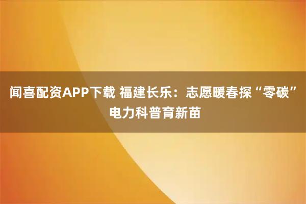 闻喜配资APP下载 福建长乐：志愿暖春探“零碳” 电力科普育新苗