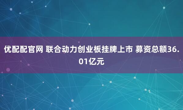 优配配官网 联合动力创业板挂牌上市 募资总额36.01亿元