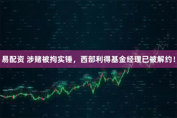 易配资 涉赌被拘实锤，西部利得基金经理已被解约！