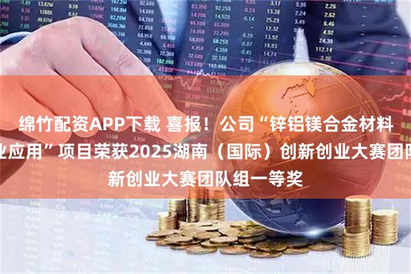 绵竹配资APP下载 喜报！公司“锌铝镁合金材料研究与工业应用”项目荣获2025湖南（国际）创新创业大赛团队组一等奖
