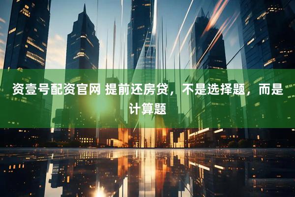 资壹号配资官网 提前还房贷，不是选择题，而是计算题