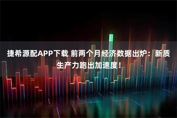 捷希源配APP下载 前两个月经济数据出炉：新质生产力跑出加速度！