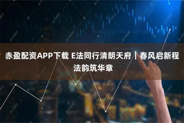 赤盈配资APP下载 E法同行清朗天府｜春风启新程 法韵筑华章