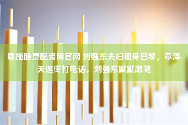 恩施股票配资网官网 刘强东夫妇现身巴黎，章泽天逛街打电话，刘强东默默跟随