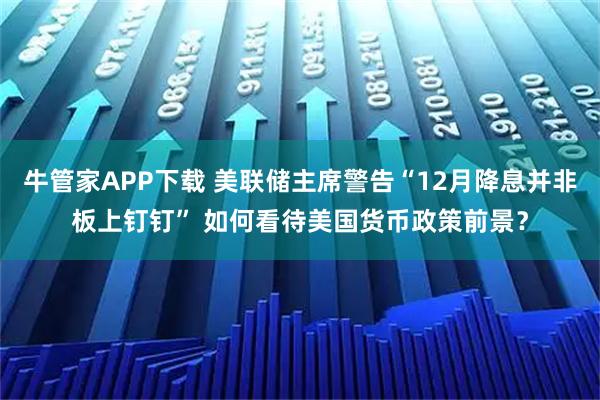 牛管家APP下载 美联储主席警告“12月降息并非板上钉钉” 如何看待美国货币政策前景？