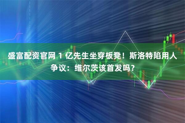 盛富配资官网 1 亿先生坐穿板凳！斯洛特陷用人争议：维尔茨该首发吗？