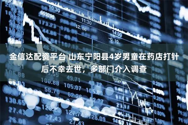 金信达配资平台 山东宁阳县4岁男童在药店打针后不幸去世，多部门介入调查