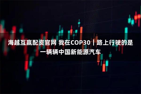 海越互赢配资官网 我在COP30｜路上行驶的是一辆辆中国新能源汽车