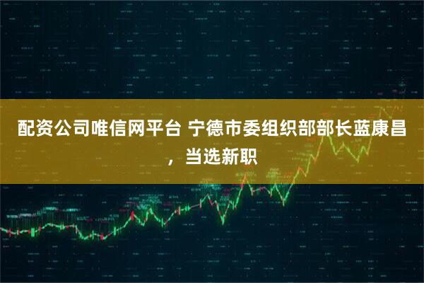 配资公司唯信网平台 宁德市委组织部部长蓝康昌，当选新职