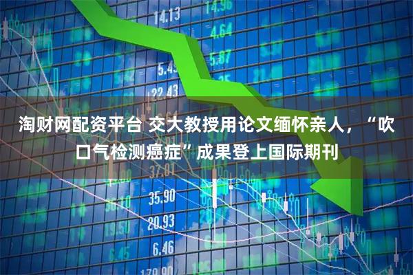 淘财网配资平台 交大教授用论文缅怀亲人,“吹口气检测癌症”成果登上国际期刊