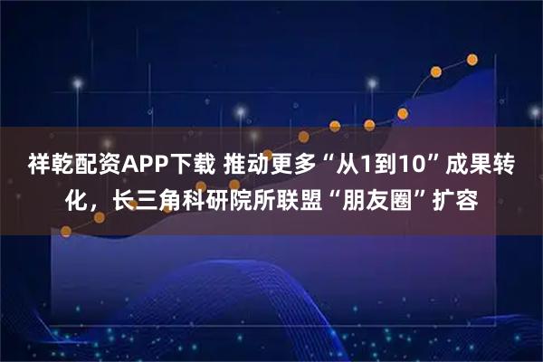 祥乾配资APP下载 推动更多“从1到10”成果转化,长三角科研院所联盟“朋友圈”扩容