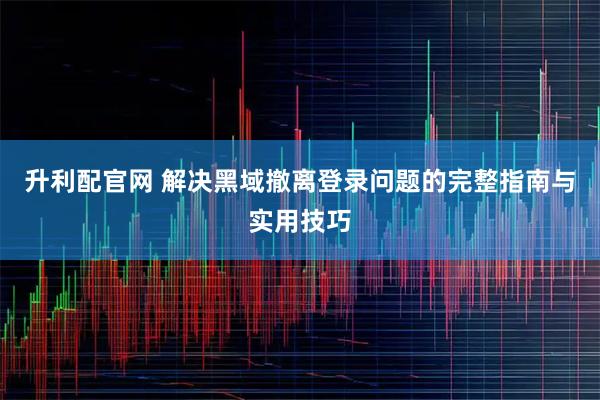 升利配官网 解决黑域撤离登录问题的完整指南与实用技巧