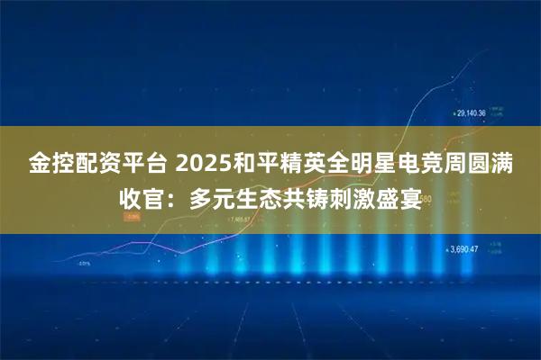 金控配资平台 2025和平精英全明星电竞周圆满收官：多元生态共铸刺激盛宴