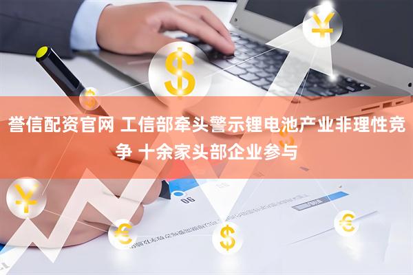 誉信配资官网 工信部牵头警示锂电池产业非理性竞争 十余家头部企业参与