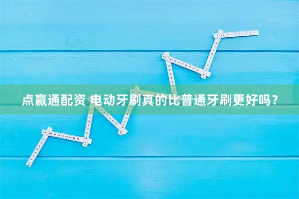 点赢通配资 电动牙刷真的比普通牙刷更好吗？