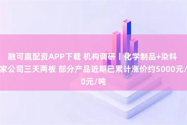 融可赢配资APP下载 机构调研丨化学制品+染料 这家公司三天两板 部分产品近期已累计涨价约5000元/吨