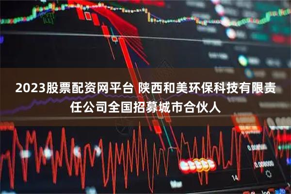 2023股票配资网平台 陕西和美环保科技有限责任公司全国招募城市合伙人