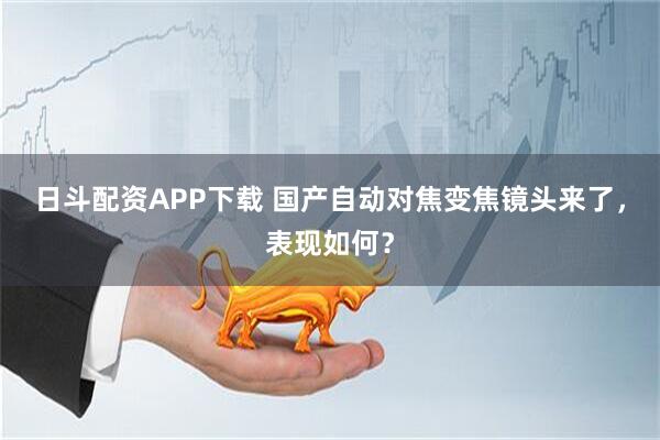 日斗配资APP下载 国产自动对焦变焦镜头来了，表现如何？