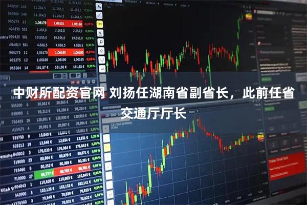中财所配资官网 刘扬任湖南省副省长,此前任省交通厅厅长